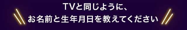 TVと同じように、お名前と生年月日を教えてください