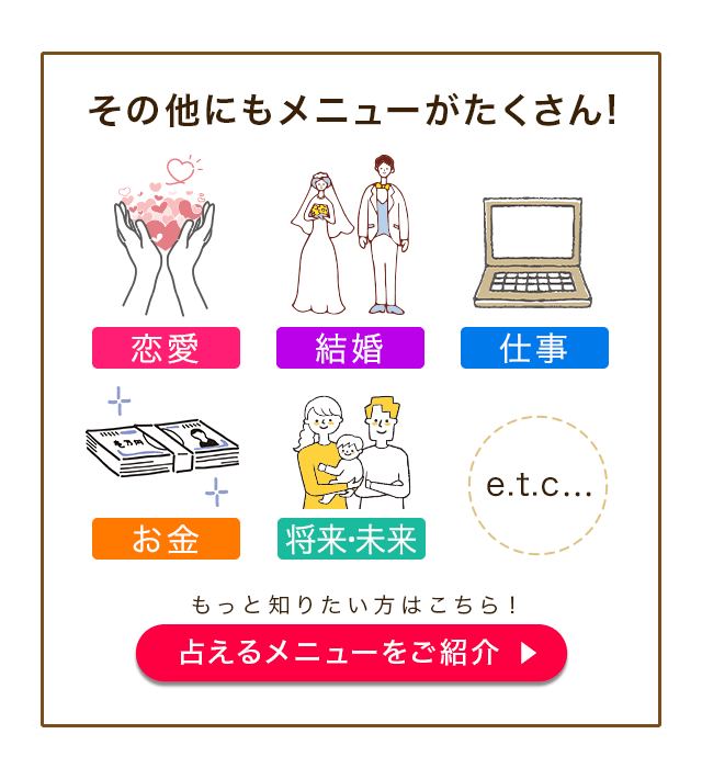 その他にもメニューがたくさん！ 恋愛 結婚 仕事 お金 将来・未来 etc... もっと知りたい方はこちら！