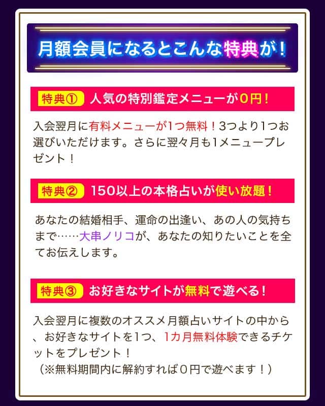 月額会員になるとこんな特典が！ 特典① 人気の特別鑑定メニューが０円！ 入会翌月に有料メニューが1つ無料！3つより1つお選びいただけます。さらに翌々月も1メニュープレゼント！ 特典② 150以上の本格占いが使い放題！ あなたの結婚相手、運命の出逢い、あの人の気持ちまで…… あなたの知りたいことを全てお伝えします。 特典③ 入会翌月に、お好きなサイトが無料で遊べる！ 複数のオススメ月額占いサイトの中から、お好きなサイトを1つ、1カ月無料体験できるチケットをプレゼント！（※無料期間内に解約すれば０円で遊べます！）