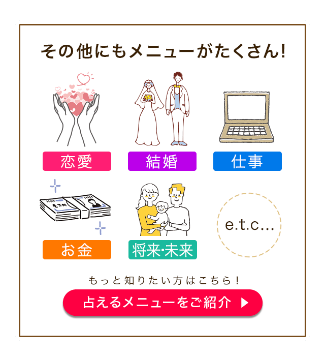 その他にもメニューがたくさん！ 恋愛 結婚 仕事 お金 将来・未来 etc... もっと知りたい方はこちら！ 占えるメニューをご紹介