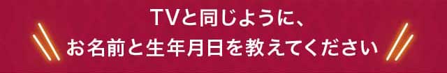 TVと同じように、お名前と生年月日を教えてください
